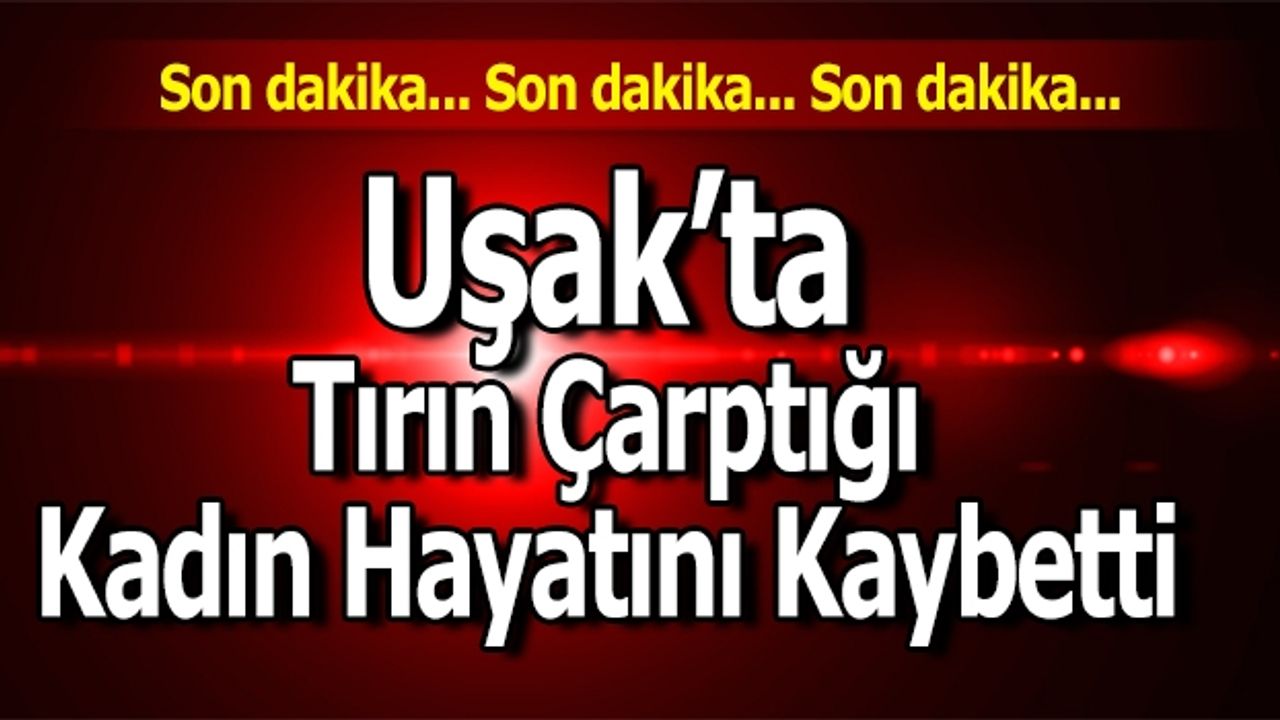 Uşak’ta Tırın Çarptığı Kadın Hayatını Kaybetti