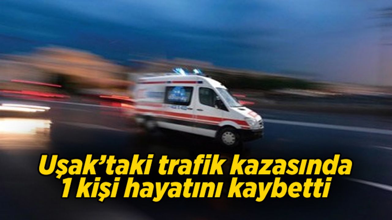 Uşak'ta trafik kazası, 1 kişi yaşamını yitirdi