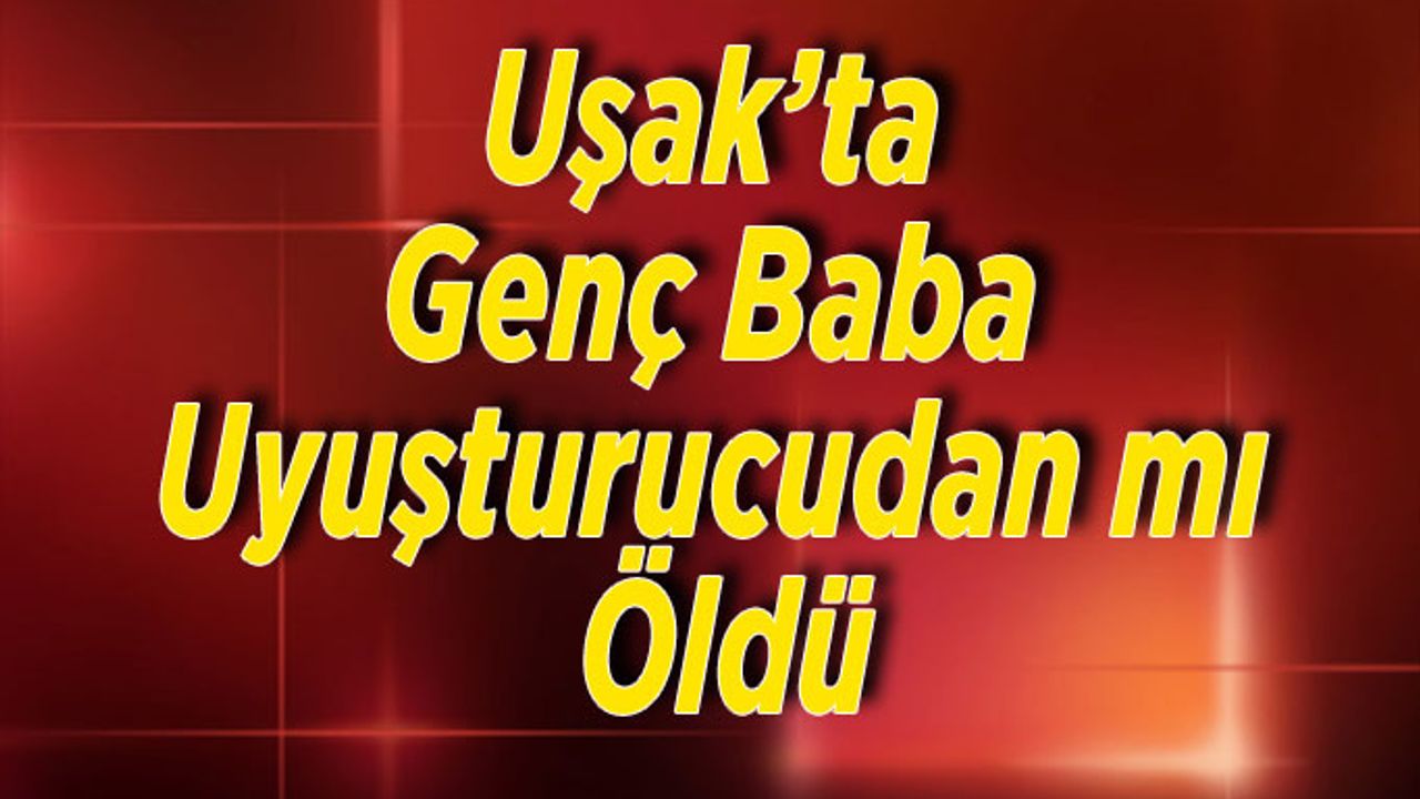 Uşak’ta Genç Baba Uyuşturucudan mı Öldü