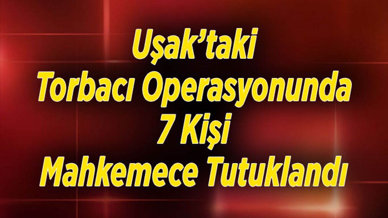 Uşak’taki Torbacı Operasyonunda 7 Kişi Mahkemece Tutuklandı
