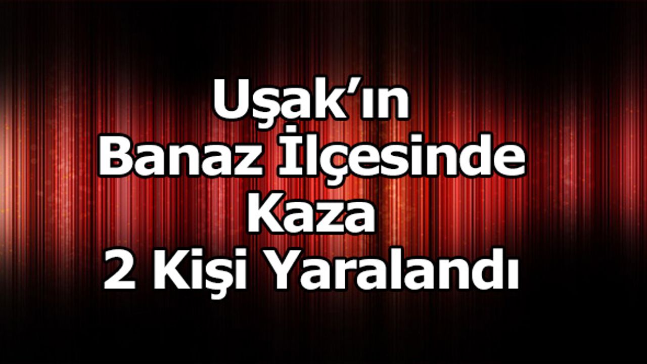 Uşak’ın Banaz İlçesinde ki Kazada 2 Kişi Yaralandı